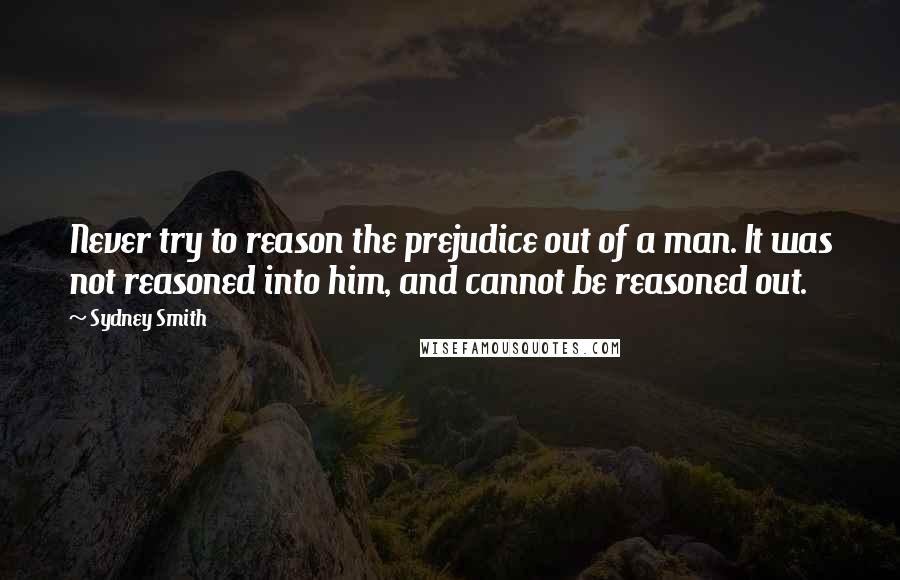 Sydney Smith Quotes: Never try to reason the prejudice out of a man. It was not reasoned into him, and cannot be reasoned out.