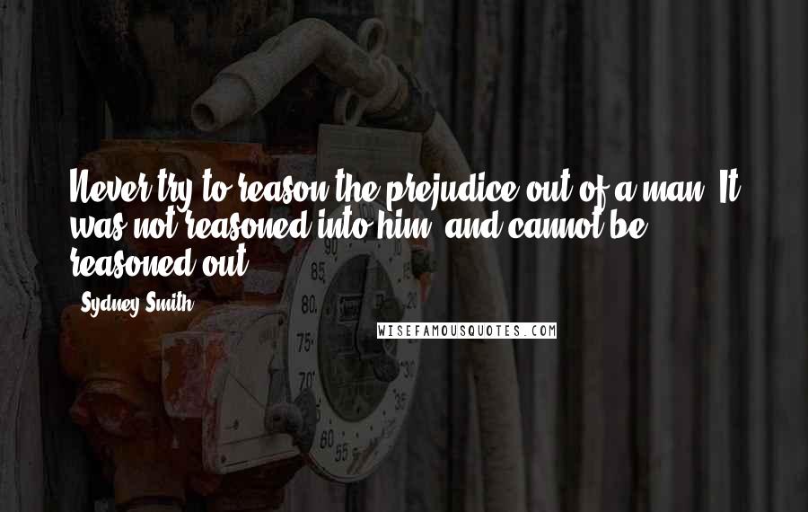 Sydney Smith Quotes: Never try to reason the prejudice out of a man. It was not reasoned into him, and cannot be reasoned out.