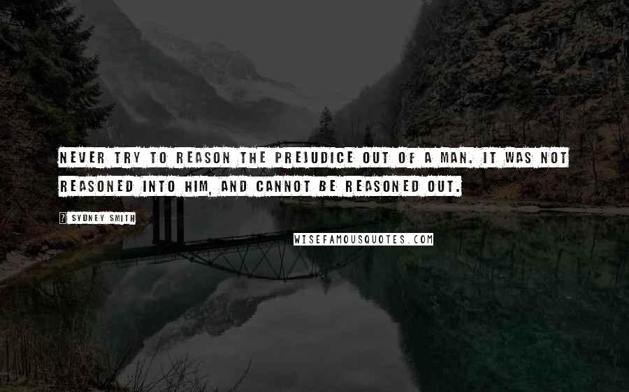 Sydney Smith Quotes: Never try to reason the prejudice out of a man. It was not reasoned into him, and cannot be reasoned out.