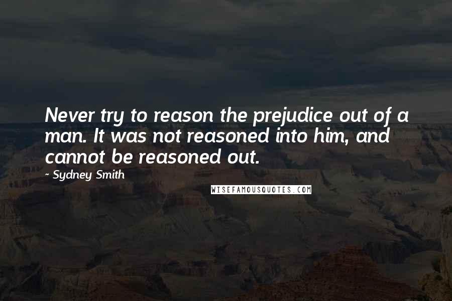 Sydney Smith Quotes: Never try to reason the prejudice out of a man. It was not reasoned into him, and cannot be reasoned out.