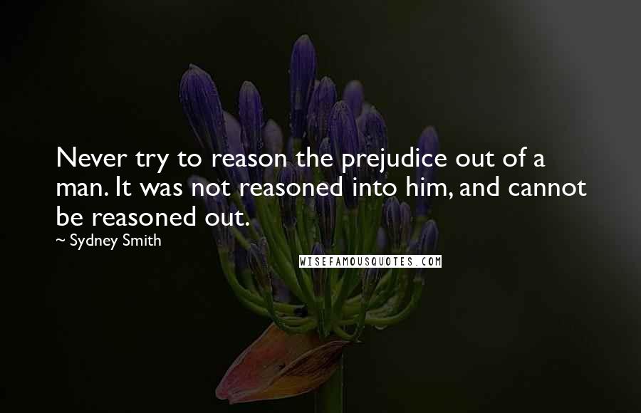 Sydney Smith Quotes: Never try to reason the prejudice out of a man. It was not reasoned into him, and cannot be reasoned out.