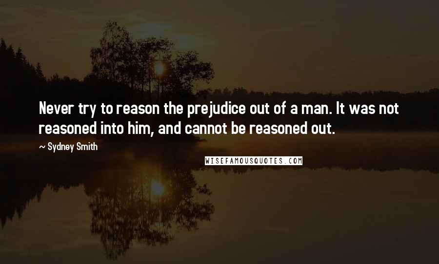 Sydney Smith Quotes: Never try to reason the prejudice out of a man. It was not reasoned into him, and cannot be reasoned out.