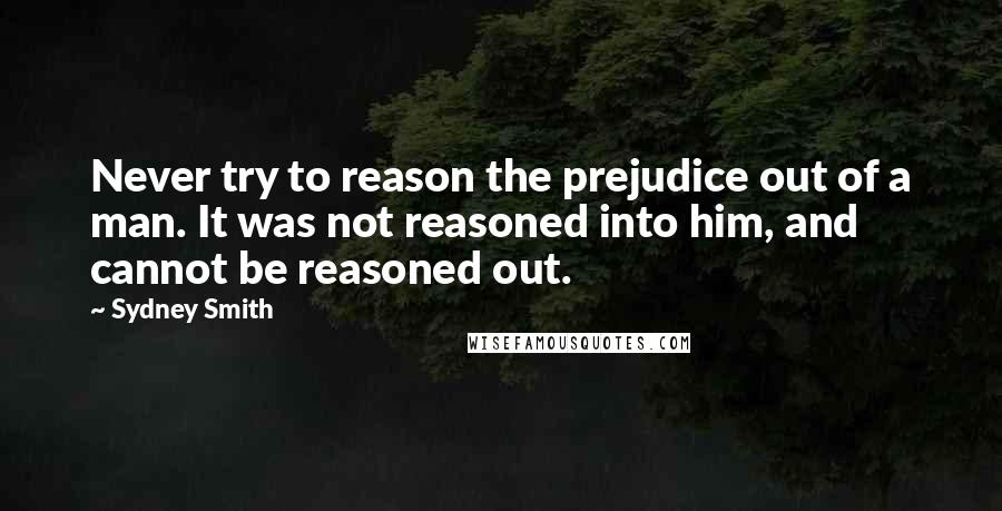 Sydney Smith Quotes: Never try to reason the prejudice out of a man. It was not reasoned into him, and cannot be reasoned out.