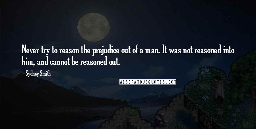 Sydney Smith Quotes: Never try to reason the prejudice out of a man. It was not reasoned into him, and cannot be reasoned out.