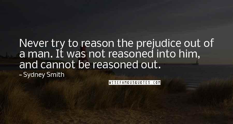 Sydney Smith Quotes: Never try to reason the prejudice out of a man. It was not reasoned into him, and cannot be reasoned out.