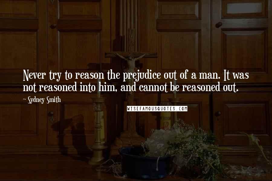 Sydney Smith Quotes: Never try to reason the prejudice out of a man. It was not reasoned into him, and cannot be reasoned out.
