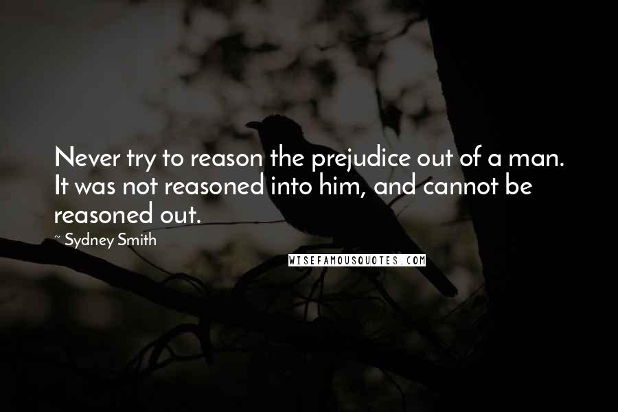 Sydney Smith Quotes: Never try to reason the prejudice out of a man. It was not reasoned into him, and cannot be reasoned out.