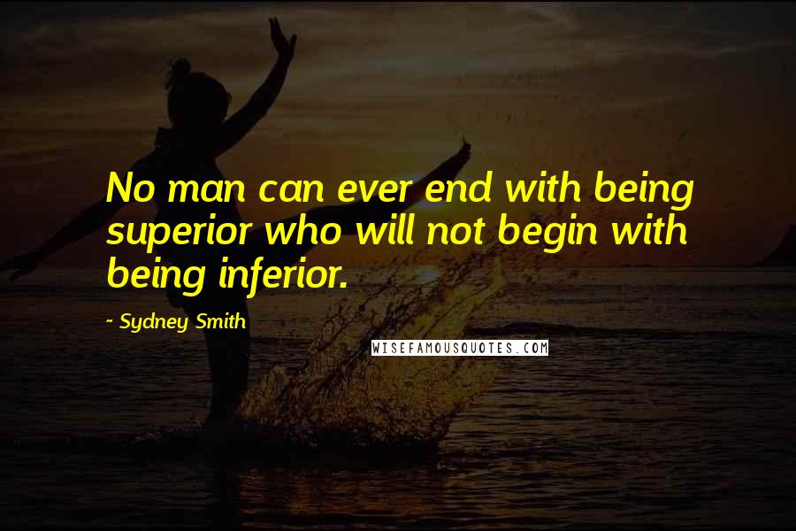 Sydney Smith Quotes: No man can ever end with being superior who will not begin with being inferior.