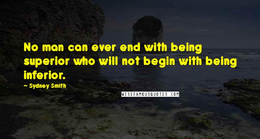 Sydney Smith Quotes: No man can ever end with being superior who will not begin with being inferior.