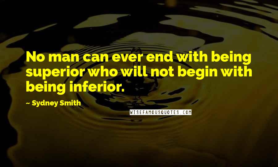 Sydney Smith Quotes: No man can ever end with being superior who will not begin with being inferior.