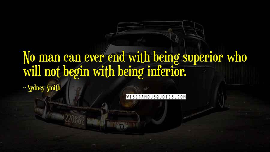 Sydney Smith Quotes: No man can ever end with being superior who will not begin with being inferior.