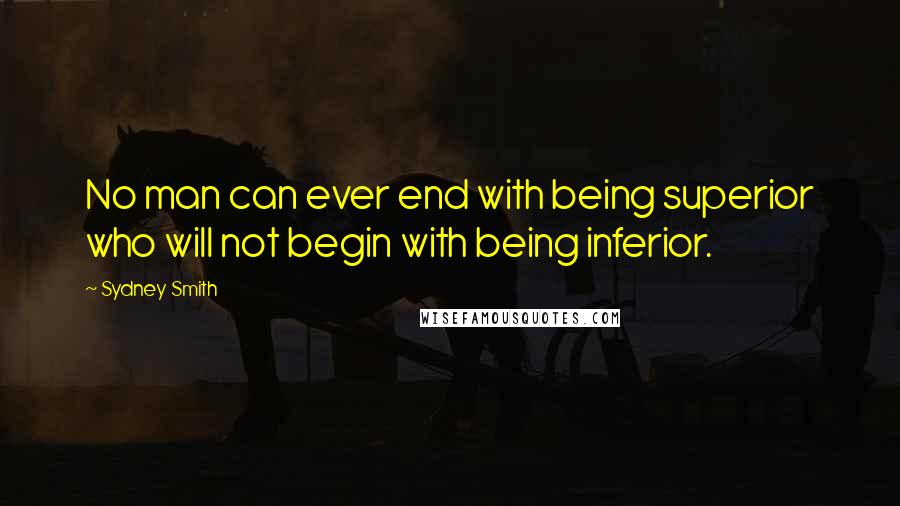 Sydney Smith Quotes: No man can ever end with being superior who will not begin with being inferior.