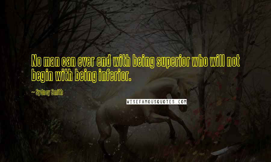 Sydney Smith Quotes: No man can ever end with being superior who will not begin with being inferior.