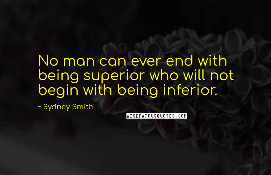 Sydney Smith Quotes: No man can ever end with being superior who will not begin with being inferior.