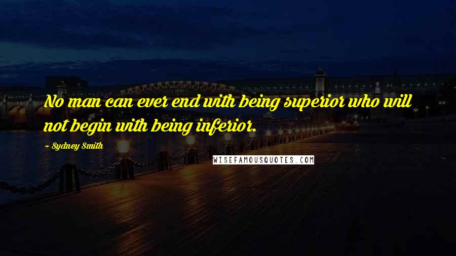Sydney Smith Quotes: No man can ever end with being superior who will not begin with being inferior.