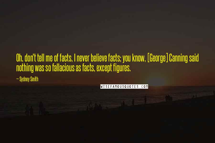Sydney Smith Quotes: Oh, don't tell me of facts, I never believe facts; you know, [George] Canning said nothing was so fallacious as facts, except figures.
