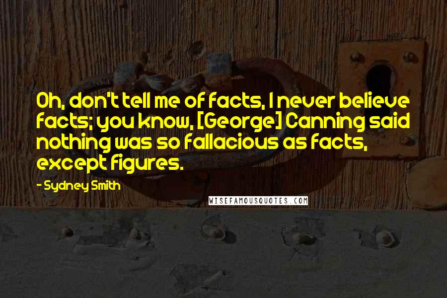 Sydney Smith Quotes: Oh, don't tell me of facts, I never believe facts; you know, [George] Canning said nothing was so fallacious as facts, except figures.