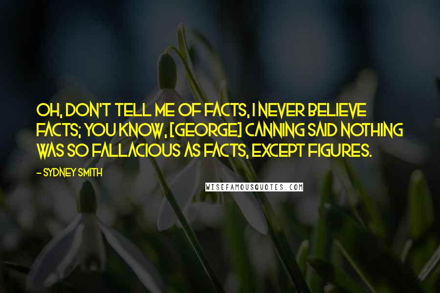 Sydney Smith Quotes: Oh, don't tell me of facts, I never believe facts; you know, [George] Canning said nothing was so fallacious as facts, except figures.