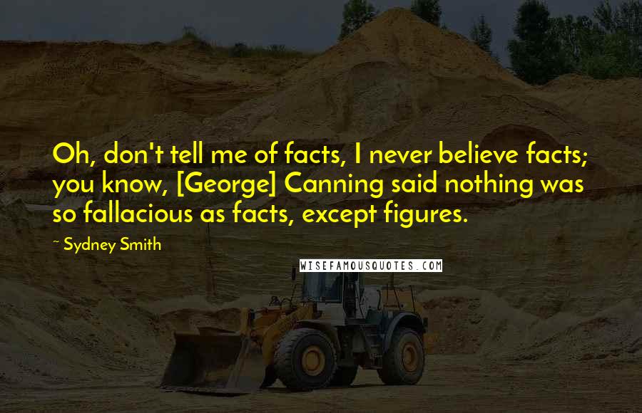Sydney Smith Quotes: Oh, don't tell me of facts, I never believe facts; you know, [George] Canning said nothing was so fallacious as facts, except figures.