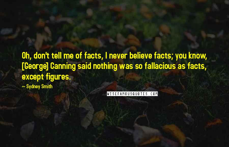 Sydney Smith Quotes: Oh, don't tell me of facts, I never believe facts; you know, [George] Canning said nothing was so fallacious as facts, except figures.