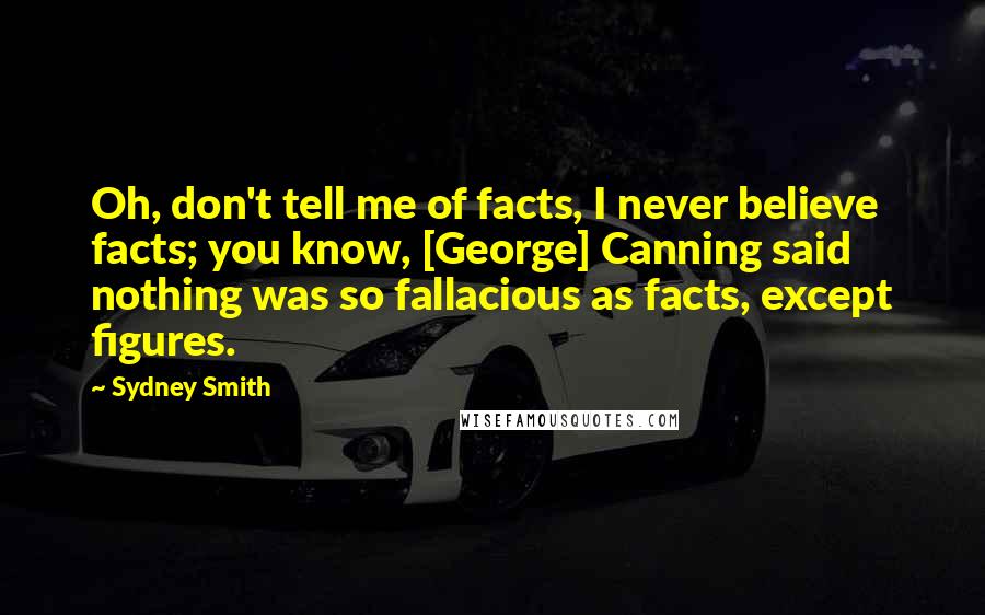 Sydney Smith Quotes: Oh, don't tell me of facts, I never believe facts; you know, [George] Canning said nothing was so fallacious as facts, except figures.
