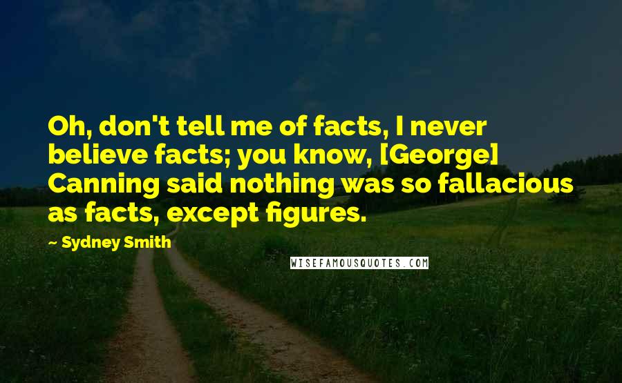Sydney Smith Quotes: Oh, don't tell me of facts, I never believe facts; you know, [George] Canning said nothing was so fallacious as facts, except figures.