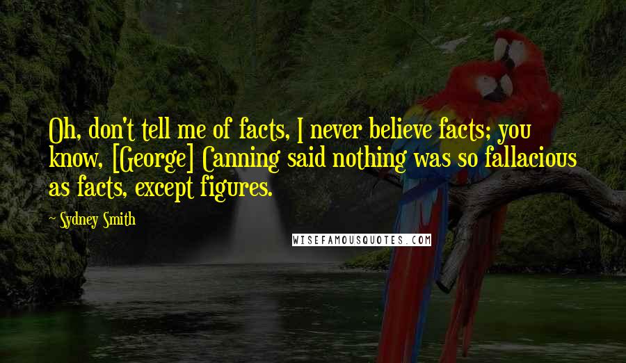 Sydney Smith Quotes: Oh, don't tell me of facts, I never believe facts; you know, [George] Canning said nothing was so fallacious as facts, except figures.