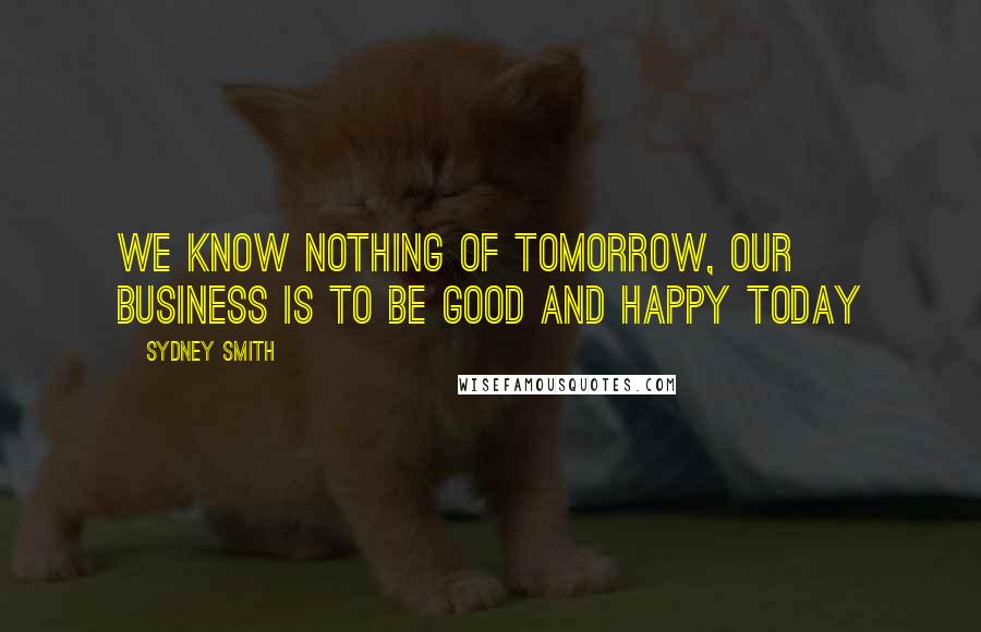 Sydney Smith Quotes: We know nothing of tomorrow, our business is to be good and happy today