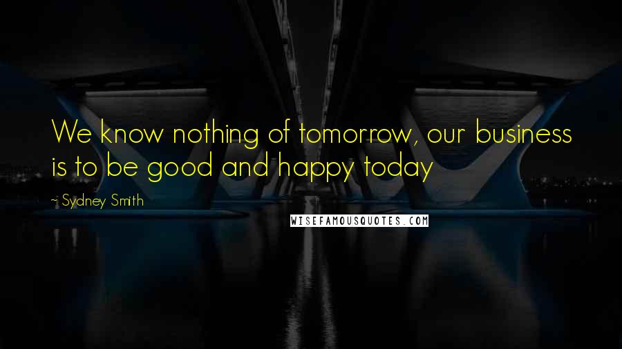 Sydney Smith Quotes: We know nothing of tomorrow, our business is to be good and happy today