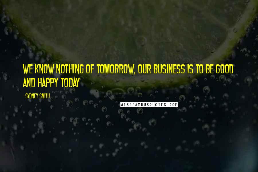 Sydney Smith Quotes: We know nothing of tomorrow, our business is to be good and happy today