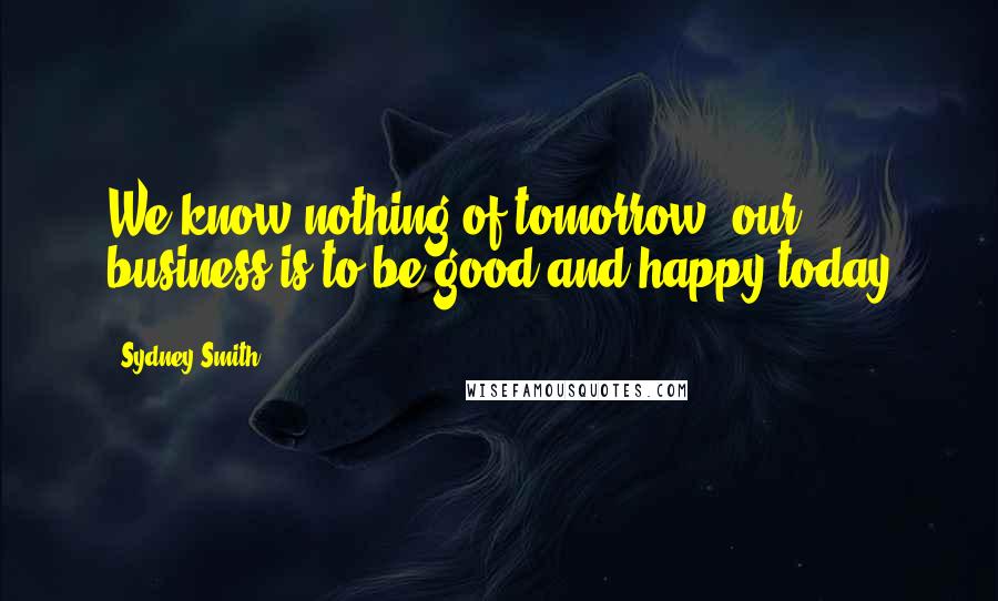 Sydney Smith Quotes: We know nothing of tomorrow, our business is to be good and happy today