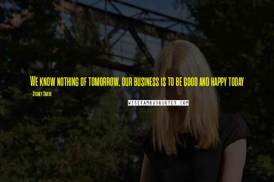 Sydney Smith Quotes: We know nothing of tomorrow, our business is to be good and happy today