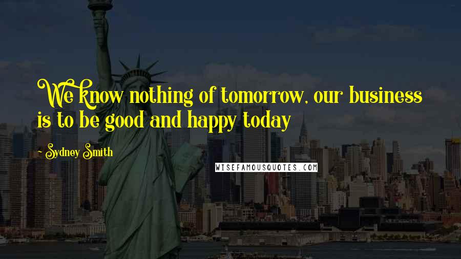 Sydney Smith Quotes: We know nothing of tomorrow, our business is to be good and happy today