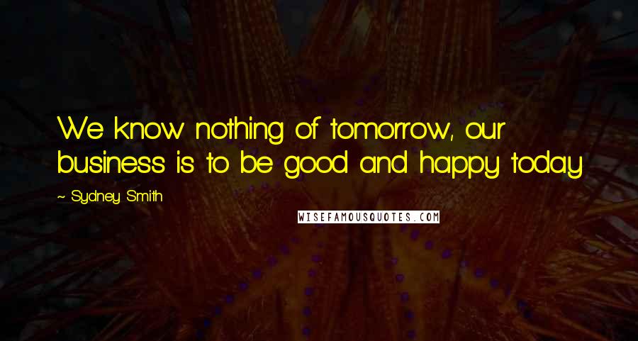 Sydney Smith Quotes: We know nothing of tomorrow, our business is to be good and happy today