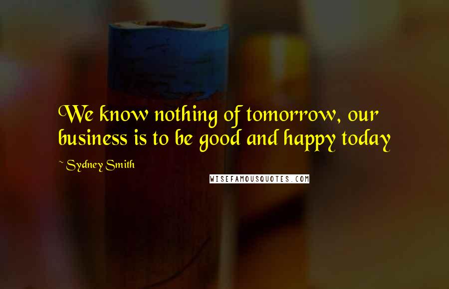 Sydney Smith Quotes: We know nothing of tomorrow, our business is to be good and happy today