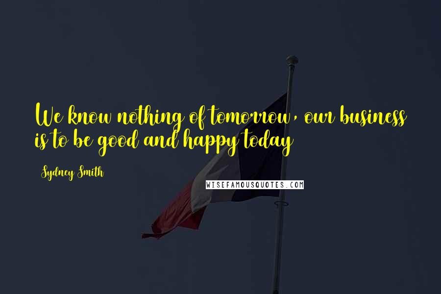 Sydney Smith Quotes: We know nothing of tomorrow, our business is to be good and happy today