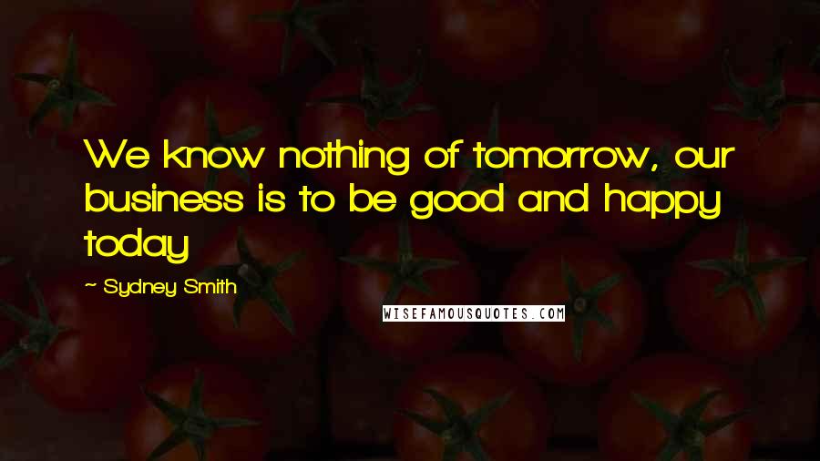 Sydney Smith Quotes: We know nothing of tomorrow, our business is to be good and happy today