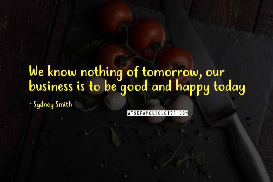 Sydney Smith Quotes: We know nothing of tomorrow, our business is to be good and happy today