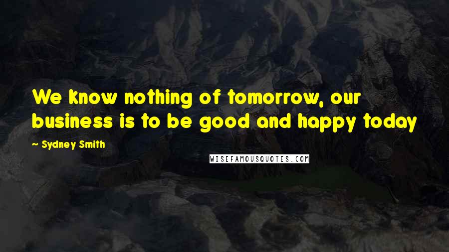 Sydney Smith Quotes: We know nothing of tomorrow, our business is to be good and happy today