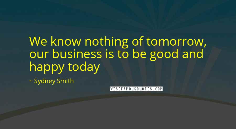 Sydney Smith Quotes: We know nothing of tomorrow, our business is to be good and happy today