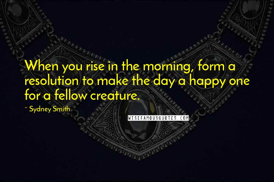 Sydney Smith Quotes: When you rise in the morning, form a resolution to make the day a happy one for a fellow creature.