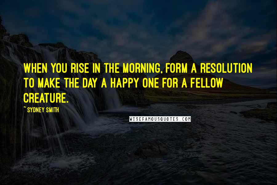 Sydney Smith Quotes: When you rise in the morning, form a resolution to make the day a happy one for a fellow creature.