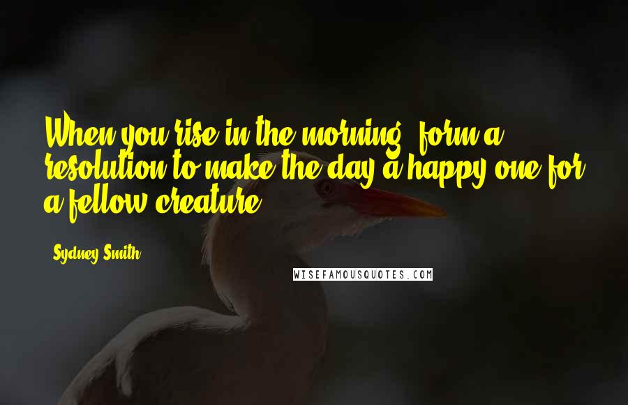Sydney Smith Quotes: When you rise in the morning, form a resolution to make the day a happy one for a fellow creature.