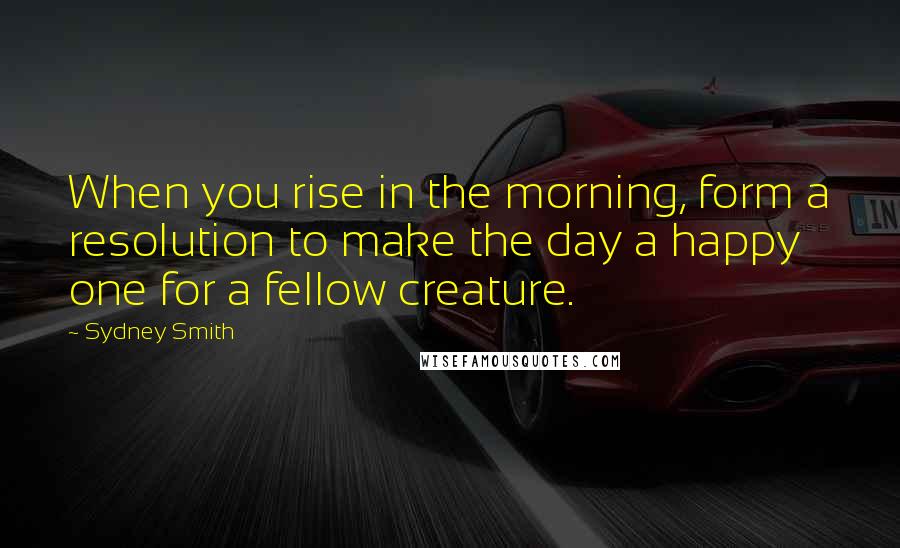 Sydney Smith Quotes: When you rise in the morning, form a resolution to make the day a happy one for a fellow creature.