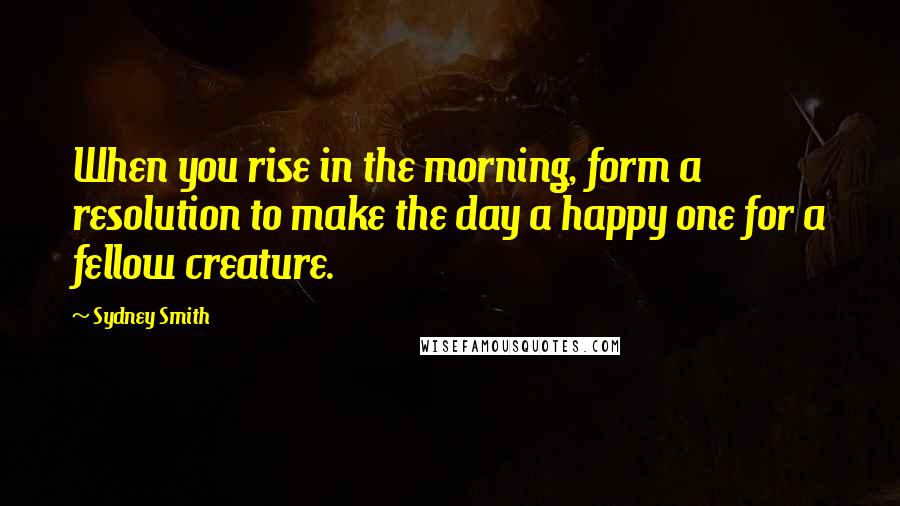 Sydney Smith Quotes: When you rise in the morning, form a resolution to make the day a happy one for a fellow creature.