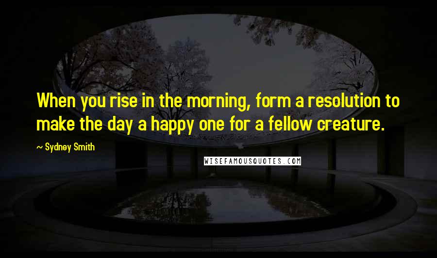 Sydney Smith Quotes: When you rise in the morning, form a resolution to make the day a happy one for a fellow creature.