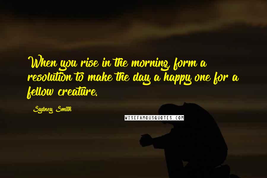 Sydney Smith Quotes: When you rise in the morning, form a resolution to make the day a happy one for a fellow creature.