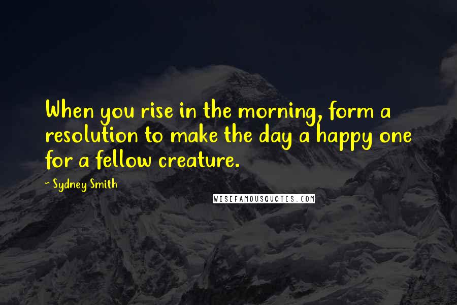 Sydney Smith Quotes: When you rise in the morning, form a resolution to make the day a happy one for a fellow creature.