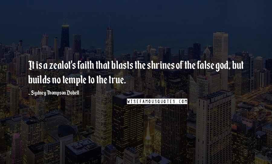 Sydney Thompson Dobell Quotes: It is a zealot's faith that blasts the shrines of the false god, but builds no temple to the true.