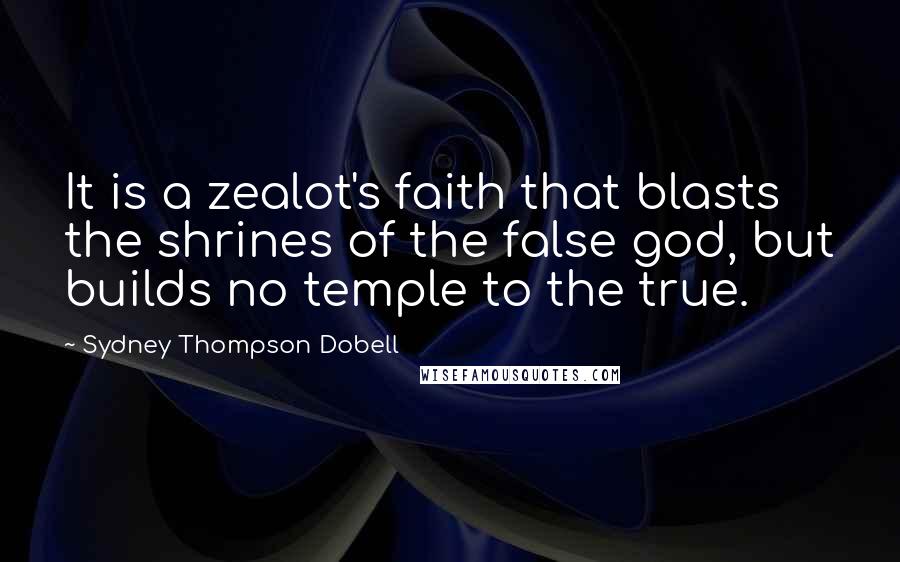 Sydney Thompson Dobell Quotes: It is a zealot's faith that blasts the shrines of the false god, but builds no temple to the true.